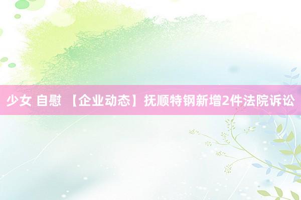 少女 自慰 【企业动态】抚顺特钢新增2件法院诉讼