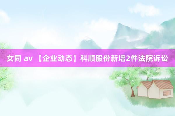女同 av 【企业动态】科顺股份新增2件法院诉讼