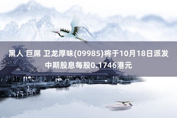 黑人 巨屌 卫龙厚味(09985)将于10月18日派发中期股息每股0.1746港元