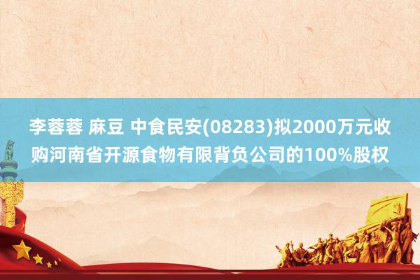 李蓉蓉 麻豆 中食民安(08283)拟2000万元收购河南省开源食物有限背负公司的100%股权