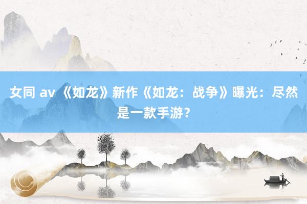 女同 av 《如龙》新作《如龙：战争》曝光：尽然是一款手游？