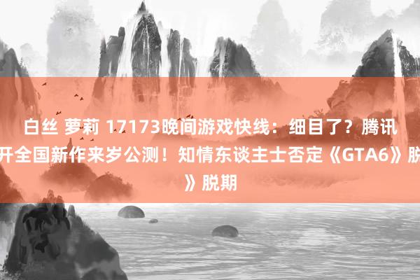 白丝 萝莉 17173晚间游戏快线：细目了？腾讯盛开全国新作来岁公测！知情东谈主士否定《GTA6》脱期