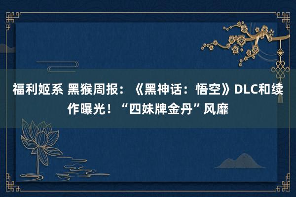 福利姬系 黑猴周报：《黑神话：悟空》DLC和续作曝光！“四妹牌金丹”风靡