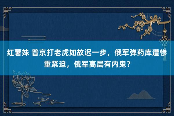 红薯妹 普京打老虎如故迟一步，俄军弹药库遭惨重紧迫，俄军高层有内鬼？
