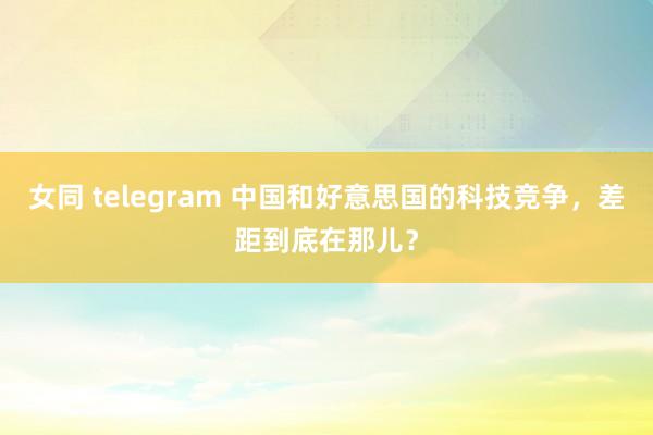 女同 telegram 中国和好意思国的科技竞争，差距到底在那儿？