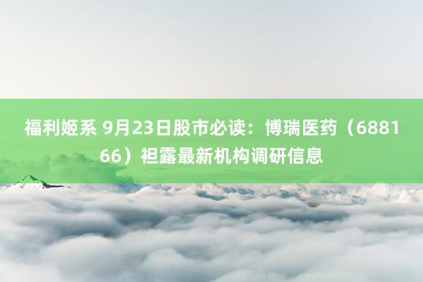 福利姬系 9月23日股市必读：博瑞医药（688166）袒露最新机构调研信息