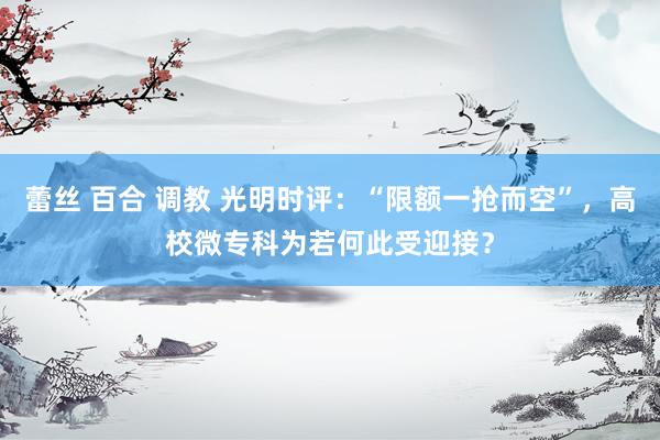 蕾丝 百合 调教 光明时评：“限额一抢而空”，高校微专科为若何此受迎接？