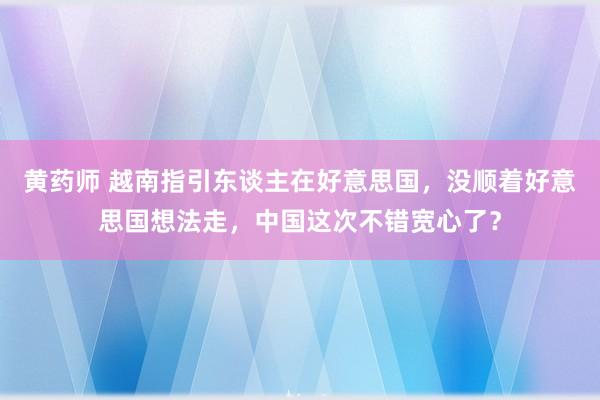 黄药师 越南指引东谈主在好意思国，没顺着好意思国想法走，中国这次不错宽心了？
