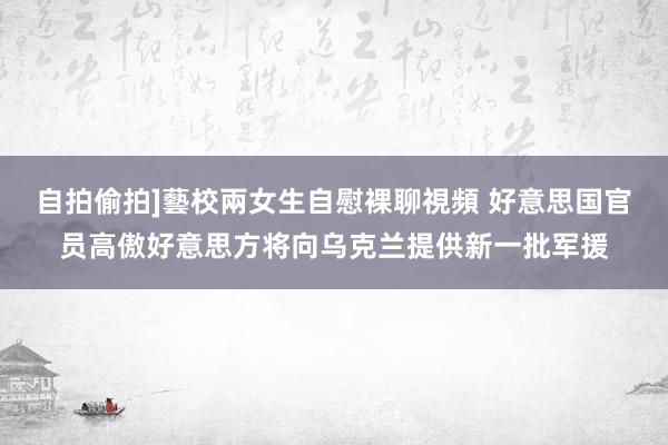 自拍偷拍]藝校兩女生自慰裸聊視頻 好意思国官员高傲好意思方将向乌克兰提供新一批军援