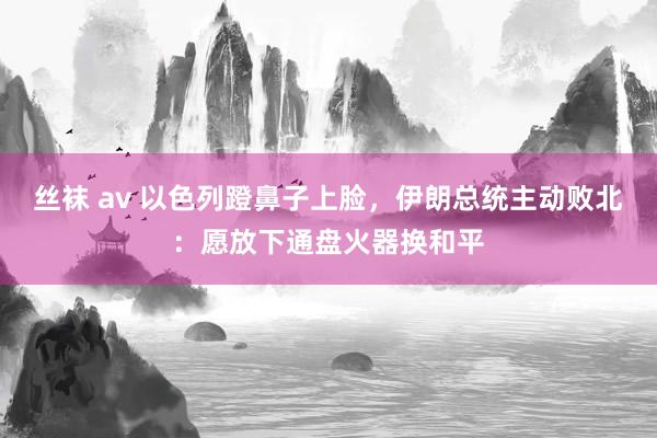 丝袜 av 以色列蹬鼻子上脸，伊朗总统主动败北：愿放下通盘火器换和平