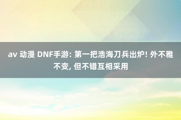 av 动漫 DNF手游: 第一把浩海刀兵出炉! 外不雅不变, 但不错互相采用