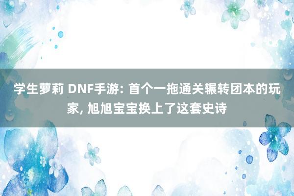 学生萝莉 DNF手游: 首个一拖通关辗转团本的玩家, 旭旭宝宝换上了这套史诗