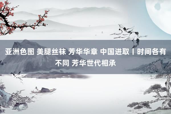 亚洲色图 美腿丝袜 芳华华章 中国进取丨时间各有不同 芳华世代相承
