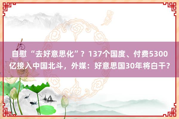 自慰 “去好意思化”？137个国度、付费5300亿接入中国北斗，外媒：好意思国30年将白干？