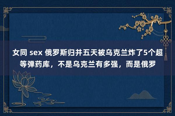 女同 sex 俄罗斯归并五天被乌克兰炸了5个超等弹药库，不是乌克兰有多强，而是俄罗