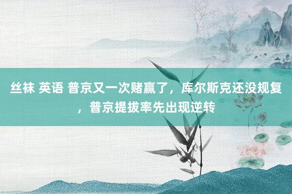 丝袜 英语 普京又一次赌赢了，库尔斯克还没规复，普京提拔率先出现逆转