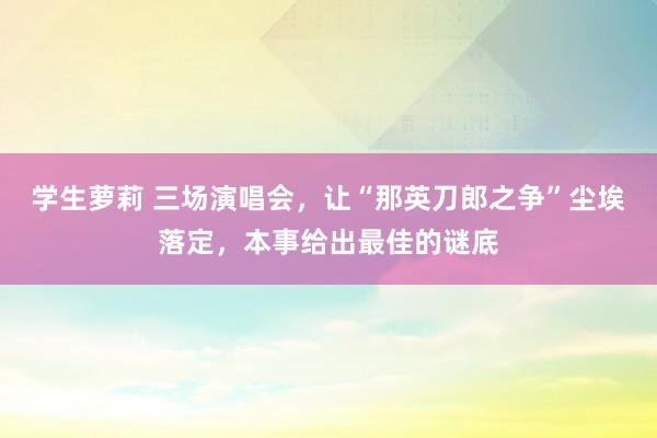 学生萝莉 三场演唱会，让“那英刀郎之争”尘埃落定，本事给出最佳的谜底
