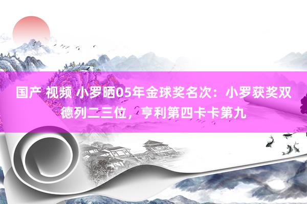 国产 视频 小罗晒05年金球奖名次：小罗获奖双德列二三位，亨利第四卡卡第九