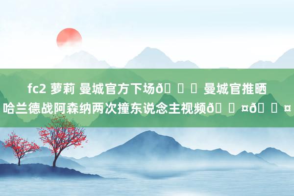 fc2 萝莉 曼城官方下场👀曼城官推晒哈兰德战阿森纳两次撞东说念主视频😤😤