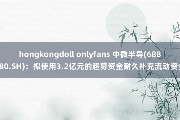 hongkongdoll onlyfans 中微半导(688380.SH)：拟使用3.2亿元的超募资金耐久补充流动资金