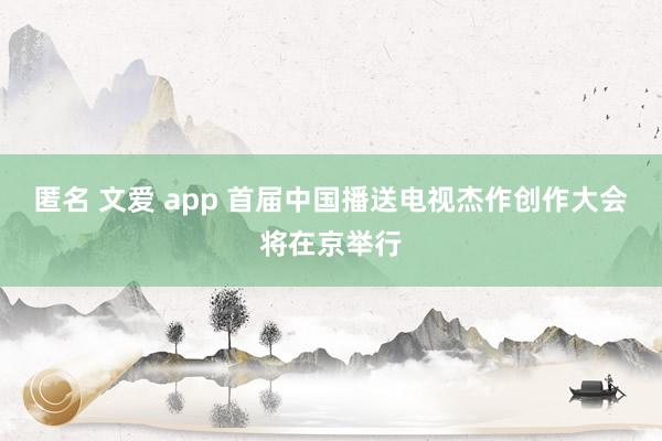 匿名 文爱 app 首届中国播送电视杰作创作大会将在京举行