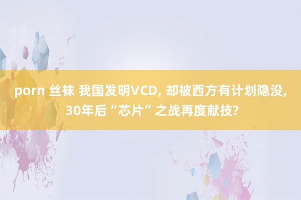 porn 丝袜 我国发明VCD, 却被西方有计划隐没, 30年后“芯片”之战再度献技?