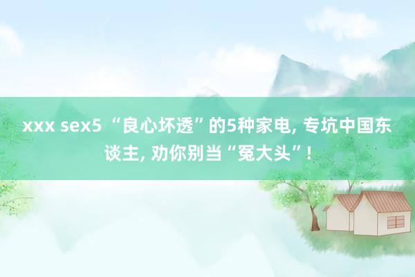 xxx sex5 “良心坏透”的5种家电, 专坑中国东谈主, 劝你别当“冤大头”!