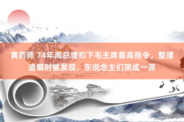 黄药师 74年周总理扣下毛主席最高指令，整理遗嘱时被发现，东说念主们哭成一派