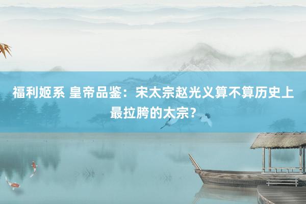 福利姬系 皇帝品鉴：宋太宗赵光义算不算历史上最拉胯的太宗？