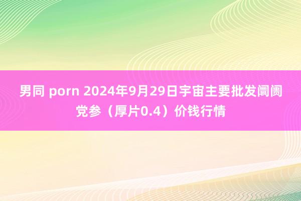 男同 porn 2024年9月29日宇宙主要批发阛阓党参（厚片0.4）价钱行情