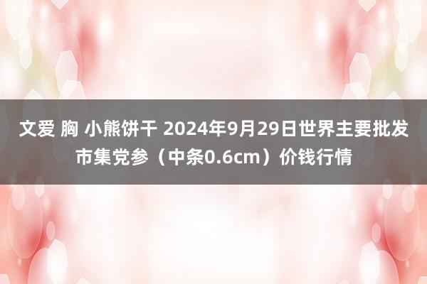 文爱 胸 小熊饼干 2024年9月29日世界主要批发市集党参（中条0.6cm）价钱行情
