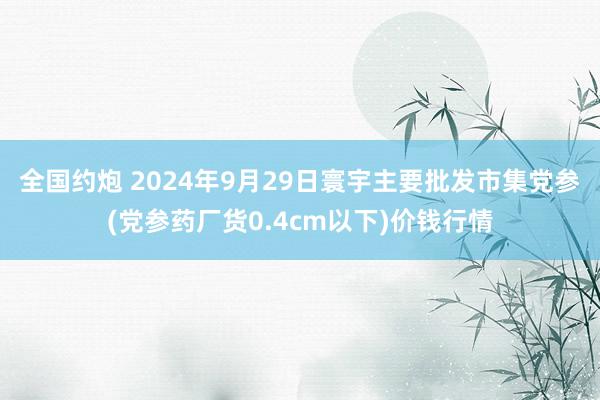 全国约炮 2024年9月29日寰宇主要批发市集党参(党参药厂货0.4cm以下)价钱行情