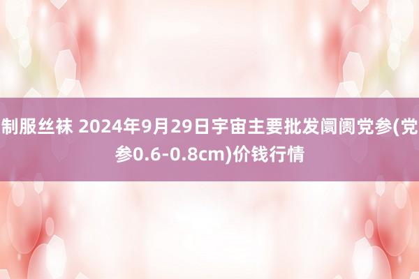 制服丝袜 2024年9月29日宇宙主要批发阛阓党参(党参0.6-0.8cm)价钱行情