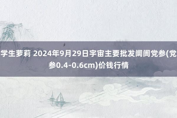 学生萝莉 2024年9月29日宇宙主要批发阛阓党参(党参0.4-0.6cm)价钱行情