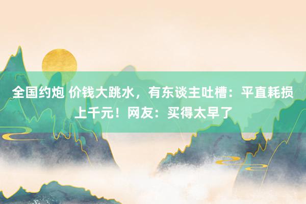 全国约炮 价钱大跳水，有东谈主吐槽：平直耗损上千元！网友：买得太早了