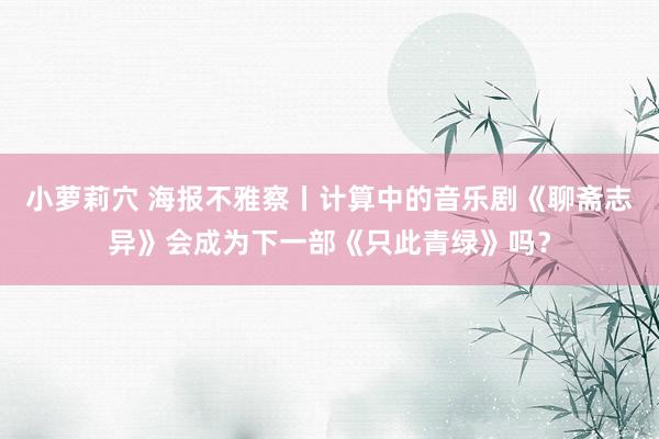 小萝莉穴 海报不雅察丨计算中的音乐剧《聊斋志异》会成为下一部《只此青绿》吗？