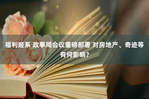 福利姬系 政事局会议重磅部署 对房地产、奇迹等有何影响？