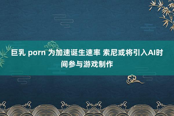 巨乳 porn 为加速诞生速率 索尼或将引入AI时间参与游戏制作