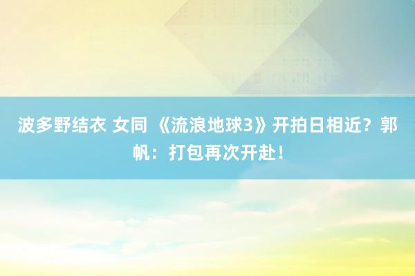 波多野结衣 女同 《流浪地球3》开拍日相近？郭帆：打包再次开赴！