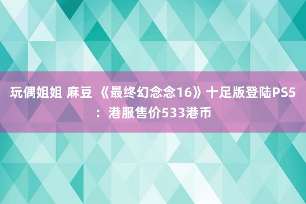 玩偶姐姐 麻豆 《最终幻念念16》十足版登陆PS5：港服售价533港币
