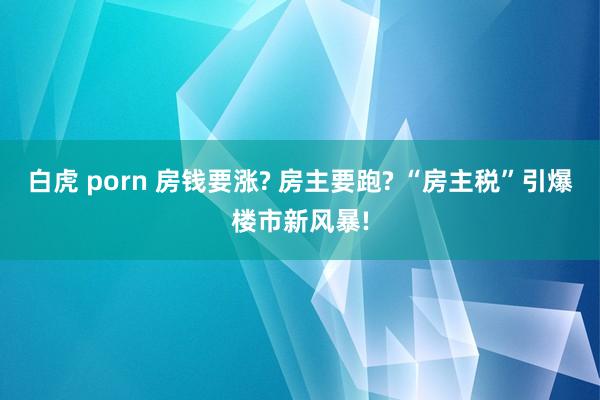白虎 porn 房钱要涨? 房主要跑? “房主税”引爆楼市新风暴!