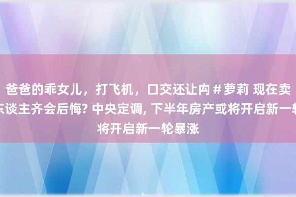 爸爸的乖女儿，打飞机，口交还让禸＃萝莉 现在卖房的东谈主齐会后悔? 中央定调, 下半年房产或将开启新一轮暴涨