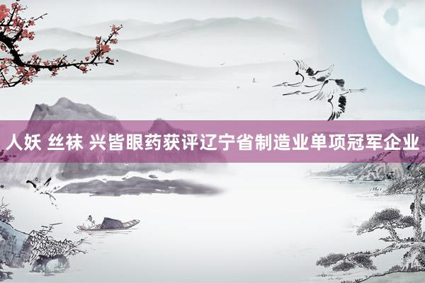人妖 丝袜 兴皆眼药获评辽宁省制造业单项冠军企业