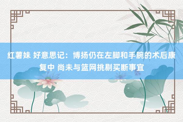 红薯妹 好意思记：博扬仍在左脚和手腕的术后康复中 尚未与篮网挑剔买断事宜