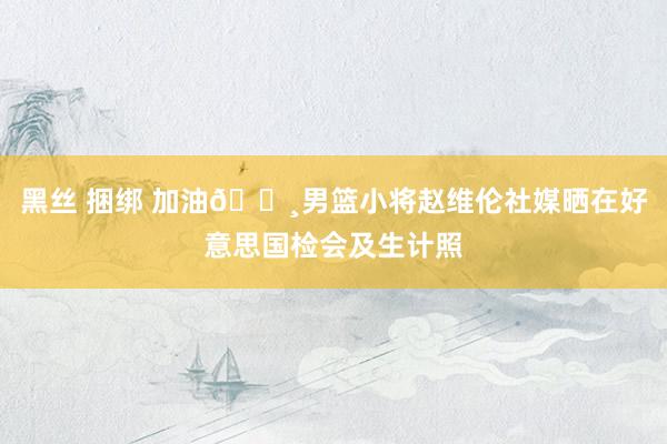 黑丝 捆绑 加油📸男篮小将赵维伦社媒晒在好意思国检会及生计照