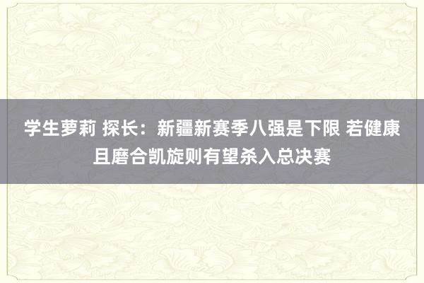 学生萝莉 探长：新疆新赛季八强是下限 若健康且磨合凯旋则有望杀入总决赛