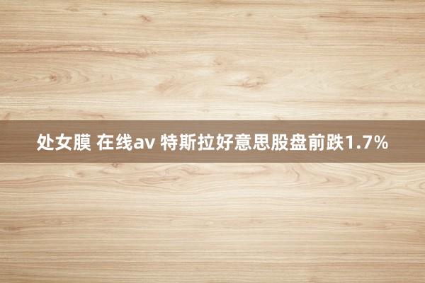 处女膜 在线av 特斯拉好意思股盘前跌1.7%