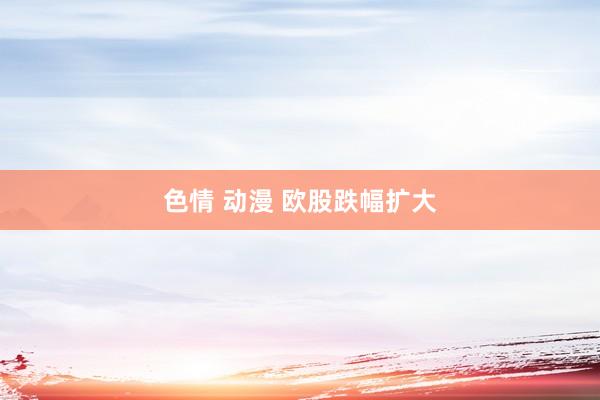 色情 动漫 欧股跌幅扩大