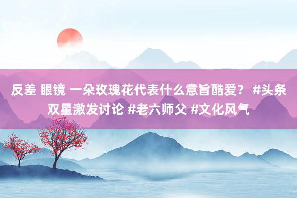 反差 眼镜 一朵玫瑰花代表什么意旨酷爱？ #头条双星激发讨论 #老六师父 #文化风气