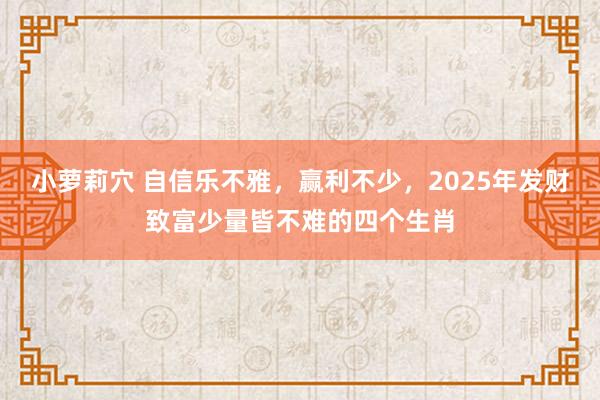 小萝莉穴 自信乐不雅，赢利不少，2025年发财致富少量皆不难的四个生肖